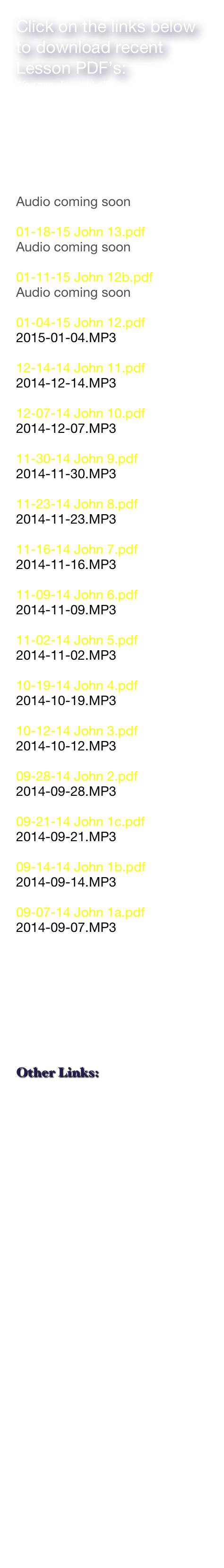 Click on the links below to download recent Lesson PDF’s:
(You can also right-click and “save as”)

(please note that some PDF’s are very large files and can take several minutes to appear)

02-01-15 John 14.pdf
Audio coming soon

01-18-15 John 13.pdf
Audio coming soon

01-11-15 John 12b.pdf
Audio coming soon

01-04-15 John 12.pdf
2015-01-04.MP3

12-14-14 John 11.pdf
2014-12-14.MP3

12-07-14 John 10.pdf
2014-12-07.MP3

11-30-14 John 9.pdf
2014-11-30.MP3

11-23-14 John 8.pdf
2014-11-23.MP3

11-16-14 John 7.pdf
2014-11-16.MP3

11-09-14 John 6.pdf
2014-11-09.MP3

11-02-14 John 5.pdf
2014-11-02.MP3

10-19-14 John 4.pdf
2014-10-19.MP3

10-12-14 John 3.pdf
2014-10-12.MP3

09-28-14 John 2.pdf
2014-09-28.MP3

09-21-14 John 1c.pdf
2014-09-21.MP3

09-14-14 John 1b.pdf
2014-09-14.MP3

09-07-14 John 1a.pdf
2014-09-07.MP3








Other Links:
PROBE MINISTRIES
POINT OF VIEW
INSTITUTE  FOR
       CREATION RESEARCH
DAY 4
PRESTONWOOD


